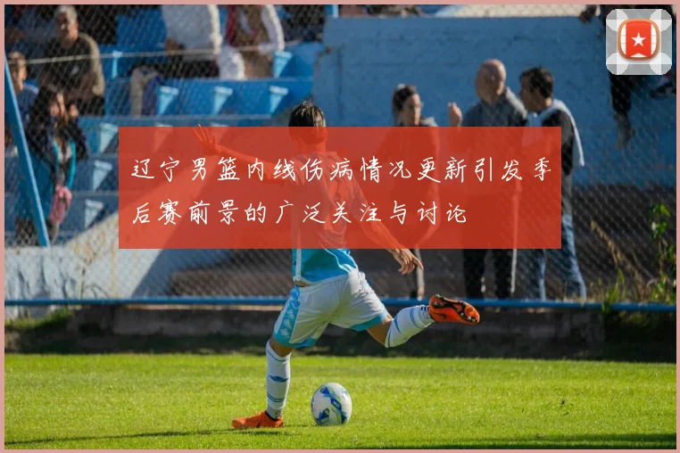 辽宁男篮内线伤病情况更新引发季后赛前景的广泛关注与讨论