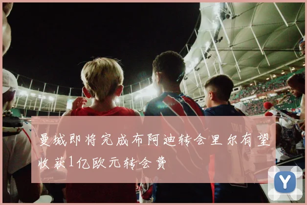 曼城即将完成布阿迪转会里尔有望收获1亿欧元转会费