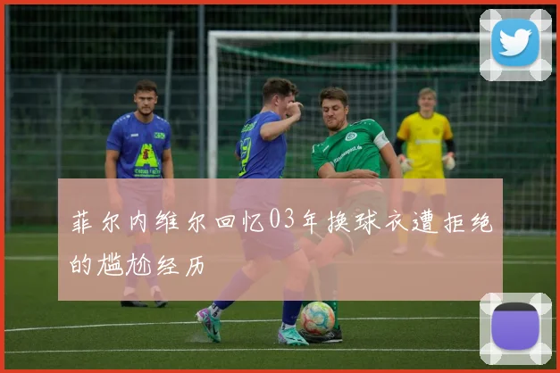 菲尔内维尔回忆03年换球衣遭拒绝的尴尬经历