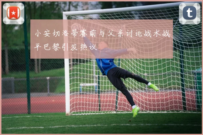 小安切洛蒂赛前与父亲讨论战术战平巴黎引发热议