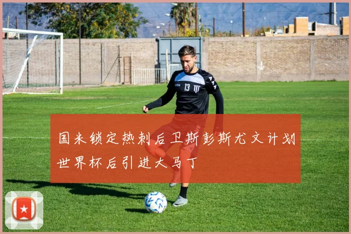国米锁定热刺后卫斯彭斯尤文计划世界杯后引进大马丁