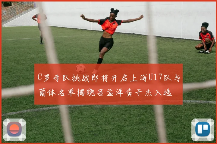 C罗母队挑战即将开启上海U17队与葡体名单揭晓吕孟洋黄子杰入选