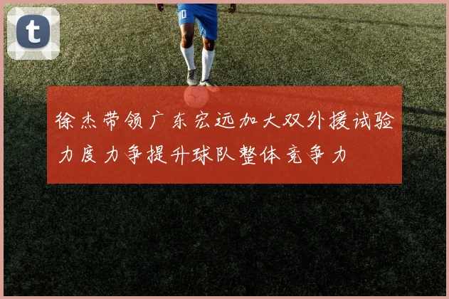 徐杰带领广东宏远加大双外援试验力度力争提升球队整体竞争力