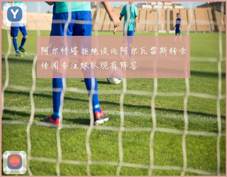 阿尔特塔拒绝谈论阿尔瓦雷斯转会传闻专注球队现有阵容