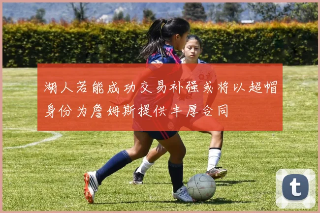 湖人若能成功交易补强或将以超帽身份为詹姆斯提供丰厚合同