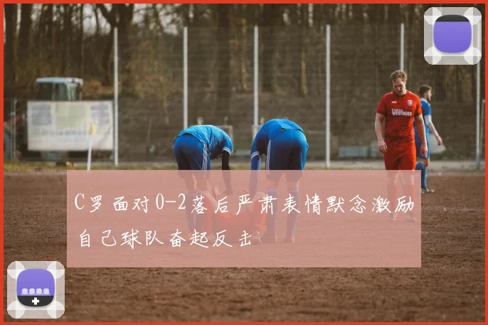 C罗面对0-2落后严肃表情默念激励自己球队奋起反击