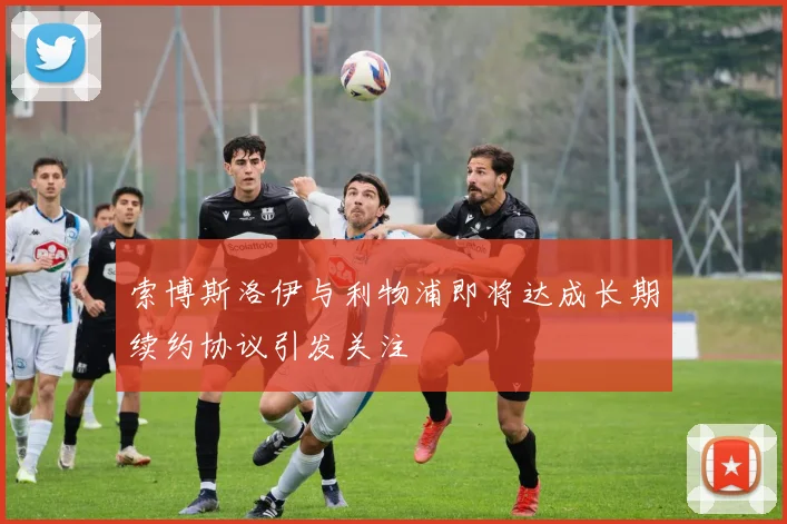 索博斯洛伊与利物浦即将达成长期续约协议引发关注