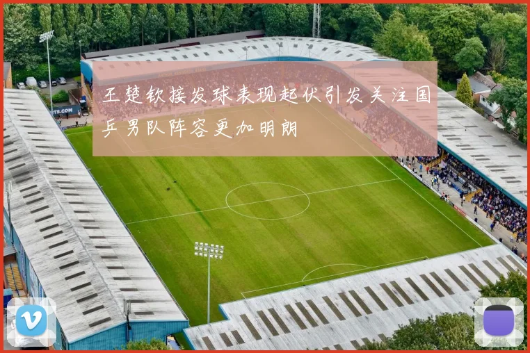 王楚钦接发球表现起伏引发关注国乒男队阵容更加明朗