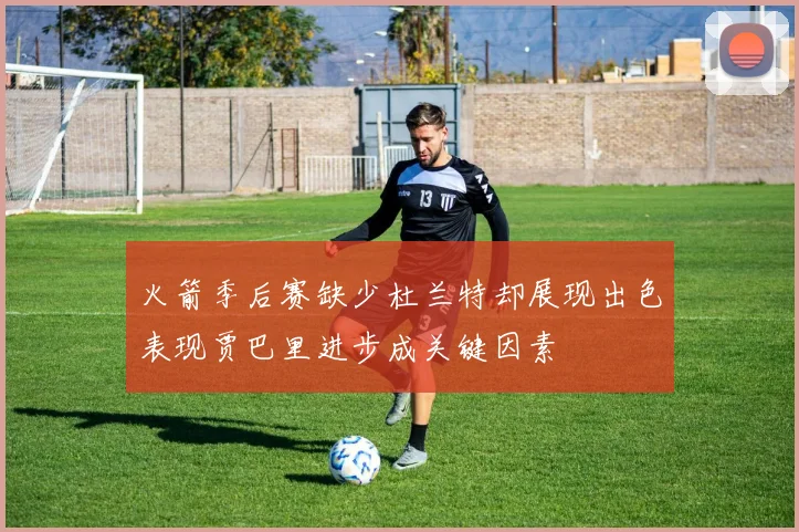 火箭季后赛缺少杜兰特却展现出色表现贾巴里进步成关键因素