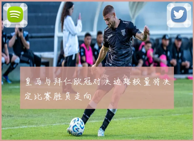 皇马与拜仁欧冠对决边路较量将决定比赛胜负走向